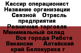 Кассир-операционист › Название организации ­ Связной › Отрасль предприятия ­ Розничная торговля › Минимальный оклад ­ 25 000 - Все города Работа » Вакансии   . Алтайский край,Белокуриха г.